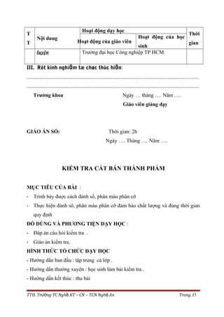 T
T
Nội dung
Hoạt động dạy học
Thời
gianHoạt động của giáo viên
Hoạt động của học
sinh
luyện Trường đại học Công nghiệp TP HCM.
III. Rót kinh nghiÖm tæ chøc thùc hiÖn:
...................................................................................................................................
...................................................................................................................................
Trưởng khoa Ngày … tháng …. Năm ….
Giáo viên giảng dạy
GIÁO ÁN SỐ: Thời gian: 2h
Ngày …. Tháng …. Năm ….
KIỂM TRA CẮT BÁN THÀNH PHẨM
MỤC TIÊU CỦA BÀI :
- Trình bày được cách đánh số, phân màu phân cỡ
- Thực hiện đánh sô, phân màu phân cỡ đảm bảo chất lượng và đúng thời gian
quy định
ĐỒ DÙNG VÀ PHƯƠNG TIỆN DẠY HỌC :
- Đáp án câu hỏi kiểm tra .
- Giáo án kiểm tra.
HÌNH THỨC TỔ CHỨC DẠY HỌC
- Hướng dẩn ban đầu : tập trung cả lớp .
- Hướng dẩn thường xuyên : học sinh làm bài kiểm tra .
- Hướng dẩn kết thúc : thu bài
TTH. Tr ng TC Ngh KT – CN – TCN Ngh Anườ ề ệ Trang 35
 