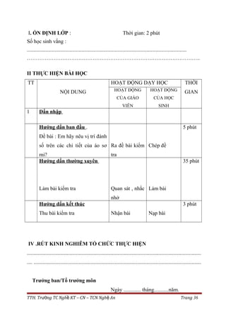 I. ỔN ĐỊNH LỚP : Thời gian: 2 phút
Số học sinh vắng :
........................................................................................................................
……………………………………………………………………………………..
II THỰC HIỆN BÀI HỌC
TT
NỘI DUNG
HOẠT ĐỘNG DẠY HỌC THỜI
GIANHOẠT ĐỘNG
CỦA GIÁO
VIÊN
HOẠT ĐỘNG
CỦA HỌC
SINH
1 Dẩn nhập
Hướng dẩn ban đầu .
Đề bài : Em hãy nêu vị trí đánh
số trên các chi tiết của áo sơ
mi?
Ra đề bài kiểm
tra
Chép đề
5 phút
Hướng dẩn thường xuyên
Làm bài kiểm tra Quan sát , nhắc
nhở
Làm bài
35 phút
Hướng dẩn kết thúc
Thu bài kiểm tra Nhận bài Nạp bài
3 phút
IV .RÚT KINH NGHIÊM TỔ CHỨC THỰC HIỆN
...................................................................................................................................
.... ..............................................................................................................................
Trưởng ban/Tổ trưởng môn
Ngày ............. tháng...........năm.
TTH. Tr ng TC Ngh KT – CN – TCN Ngh Anườ ề ệ Trang 36
 