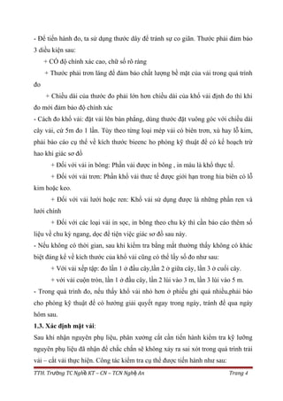 - Để tiến hành đo, ta sử dụng thước dây để tránh sự co giãn. Thước phải đảm bảo
3 diều kiện sau:
+ CÓ độ chính xác cao, chữ số rõ ràng
+ Thước phải trơn láng để đảm bảo chất lượng bề mặt của vải trong quá trình
đo
+ Chiều dài của thước đo phải lớn hơn chiều dài của khổ vải định đo thì khi
đo mới đảm bảo độ chính xác
- Cách đo khổ vải: đặt vải lên bàn phẳng, dùng thước đặt vuông góc với chiều dài
cây vải, cứ 5m đo 1 lần. Tùy theo từng loại mép vải có biên trơn, xù hay lỗ kim,
phải báo cáo cụ thể về kích thước bieenc ho phòng kỹ thuật để có kế hoạch trừ
hao khi giác sơ đồ
+ Đối với vải in bông: Phần vải được in bông , in màu là khổ thực tế.
+ Đối với vải trơn: Phần khổ vải thưc tế được giới hạn trong hia biên có lỗ
kim hoặc keo.
+ Đối với vải lưới hoặc ren: Khổ vải sử dụng được là những phần ren và
lưới chính
+ Đối với các loại vải in sọc, in bông theo chu kỳ thì cần báo cáo thêm số
liệu về chu kỳ ngang, dọc để tiện việc giác sơ đồ sau này.
- Nếu không có thời gian, sau khi kiểm tra bằng mắt thường thấy không có khác
biệt đáng kể về kích thước của khổ vải cũng có thể lấy số đo như sau:
+ Với vải xếp tập: đo lần 1 ở đầu cây,lần 2 ở giữa cây, lần 3 ở cuối cây.
+ với vải cuộn tròn, lần 1 ở đầu cây, lần 2 lùi vào 3 m, lần 3 lùi vào 5 m.
- Trong quá trình đo, nếu thấy khổ vải nhỏ hơn ở phiếu ghi quá nhiều,phải báo
cho phòng kỹ thuật để có hướng giải quyết ngay trong ngày, tránh để qua ngày
hôm sau.
1.3. Xác định mặt vải:
Sau khi nhận nguyên phụ liệu, phân xưởng cắt cần tiến hành kiểm tra kỹ lưỡng
nguyên phụ liệu đã nhận để chắc chắn sẽ không xảy ra sai xót trong quá trình trải
vải – cắt vải thực hiện. Công tác kiểm tra cụ thể được tiến hành như sau:
TTH. Tr ng TC Ngh KT – CN – TCN Ngh Anườ ề ệ Trang 4
 