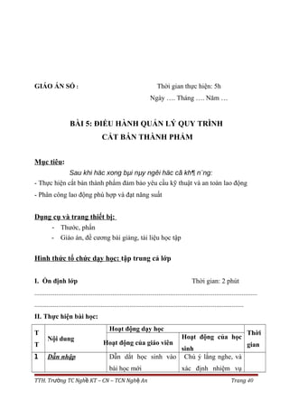 GIÁO ÁN SỐ : Thời gian thực hiện: 5h
Ngày …. Tháng …. Năm …
BÀI 5: ĐIỀU HÀNH QUẢN LÝ QUY TRÌNH
CẮT BÁN THÀNH PHẨM
Mục tiêu:
Sau khi häc xong bµi nµy ngêi häc cã kh¶ n¨ng:
- Thực hiện cắt bán thành phẩm đảm bảo yêu cầu kỹ thuật và an toàn lao động
- Phân công lao động phù hợp và đạt năng suất
Dụng cụ và trang thiết bị:
- Thước, phấn
- Giáo án, đề cương bài giảng, tài liệu học tập
Hình thức tổ chức dạy học: tập trung cả lớp
I. Ổn định lớp Thời gian: 2 phút
...................................................................................................................................
...........................................................................................................................
II. Thực hiện bài học:
T
T
Nội dung
Hoạt động dạy học
Thời
gianHoạt động của giáo viên
Hoạt động của học
sinh
1 Dẫn nhập Dẫn dắt học sinh vào
bài học mới
Chú ý lắng nghe, và
xác định nhiệm vụ
TTH. Tr ng TC Ngh KT – CN – TCN Ngh Anườ ề ệ Trang 40
 