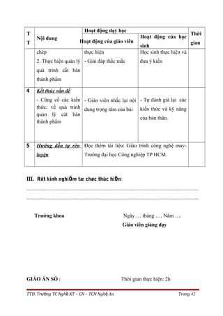 T
T
Nội dung
Hoạt động dạy học
Thời
gianHoạt động của giáo viên
Hoạt động của học
sinh
chép
2. Thực hiện quản lý
quá trình cắt bán
thành phẩm
thực hiện
- Giải đáp thắc mắc
Học sinh thực hiện và
đưa ý kiến
4 Kết thúc vấn đề
- Cũng cố các kiến
thức: về quá trình
quản lý cát bán
thành phẩm
- Giáo viên nhắc lại nội
dung trọng tâm của bài
- Tự đánh giá lại các
kiến thức và kỹ năng
của bản thân.
5 Hướng dẫn tự rèn
luyện
Đọc thêm tài liệu: Giáo trình công nghệ may-
Trường đại học Công nghiệp TP HCM.
III. Rót kinh nghiÖm tæ chøc thùc hiÖn:
...................................................................................................................................
...................................................................................................................................
Trưởng khoa Ngày … tháng …. Năm ….
Giáo viên giảng dạy
GIÁO ÁN SỐ : Thời gian thực hiện: 2h
TTH. Tr ng TC Ngh KT – CN – TCN Ngh Anườ ề ệ Trang 42
 