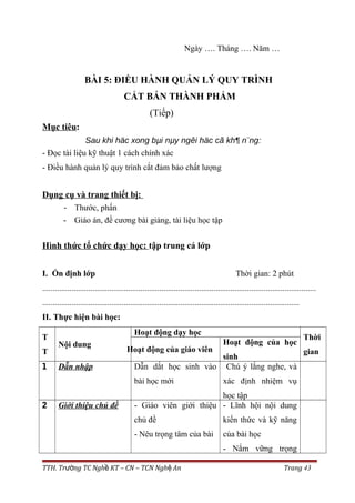 Ngày …. Tháng …. Năm …
BÀI 5: ĐIỀU HÀNH QUẢN LÝ QUY TRÌNH
CẮT BÁN THÀNH PHẨM
(Tiếp)
Mục tiêu:
Sau khi häc xong bµi nµy ngêi häc cã kh¶ n¨ng:
- Đọc tài liệu kỹ thuật 1 cách chính xác
- Điều hành quản lý quy trình cắt đảm bảo chất lượng
Dụng cụ và trang thiết bị:
- Thước, phấn
- Giáo án, đề cương bài giảng, tài liệu học tập
Hình thức tổ chức dạy học: tập trung cả lớp
I. Ổn định lớp Thời gian: 2 phút
...................................................................................................................................
...........................................................................................................................
II. Thực hiện bài học:
T
T
Nội dung
Hoạt động dạy học
Thời
gianHoạt động của giáo viên
Hoạt động của học
sinh
1 Dẫn nhập Dẫn dắt học sinh vào
bài học mới
Chú ý lắng nghe, và
xác định nhiệm vụ
học tập
2 Giới thiệu chủ đề - Giáo viên giới thiệu
chủ đề
- Nêu trọng tâm của bài
- Lĩnh hội nội dung
kiến thức và kỹ năng
của bài học
- Nắm vững trọng
TTH. Tr ng TC Ngh KT – CN – TCN Ngh Anườ ề ệ Trang 43
 