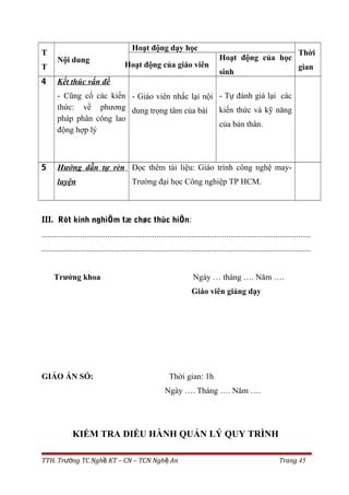 T
T
Nội dung
Hoạt động dạy học
Thời
gianHoạt động của giáo viên
Hoạt động của học
sinh
4 Kết thúc vấn đề
- Cũng cố các kiến
thức: về phương
pháp phân công lao
động hợp lý
- Giáo viên nhắc lại nội
dung trọng tâm của bài
- Tự đánh giá lại các
kiến thức và kỹ năng
của bản thân.
5 Hướng dẫn tự rèn
luyện
Đọc thêm tài liệu: Giáo trình công nghệ may-
Trường đại học Công nghiệp TP HCM.
III. Rót kinh nghiÖm tæ chøc thùc hiÖn:
...................................................................................................................................
...................................................................................................................................
Trưởng khoa Ngày … tháng …. Năm ….
Giáo viên giảng dạy
GIÁO ÁN SỐ: Thời gian: 1h
Ngày …. Tháng …. Năm ….
KIỂM TRA ĐIỀU HÀNH QUẢN LÝ QUY TRÌNH
TTH. Tr ng TC Ngh KT – CN – TCN Ngh Anườ ề ệ Trang 45
 