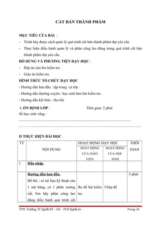 CẮT BÁN THÀNH PHẨM
MỤC TIÊU CỦA BÀI :
- Trình bày được cách quản lý quá trình cắt bán thành phẩm đạt yêu cầu
- Thực hiện điều hành quản lý và phân công lao động trong quá trình cắt bán
thành phẩm đạt yêu cầu
ĐỒ DÙNG VÀ PHƯƠNG TIỆN DẠY HỌC :
- Đáp án câu hỏi kiểm tra .
- Giáo án kiểm tra.
HÌNH THỨC TỔ CHỨC DẠY HỌC
- Hướng dẩn ban đầu : tập trung cả lớp .
- Hướng dẩn thường xuyên : học sinh làm bài kiểm tra .
- Hướng dẩn kết thúc : thu bài
I. ỔN ĐỊNH LỚP : Thời gian: 2 phút
Số học sinh vắng :
........................................................................................................................
……………………………………………………………………………………..
II THỰC HIỆN BÀI HỌC
TT
NỘI DUNG
HOẠT ĐỘNG DẠY HỌC THỜI
GIANHOẠT ĐỘNG
CỦA GIÁO
VIÊN
HOẠT ĐỘNG
CỦA HỌC
SINH
1 Dẩn nhập
Hướng dẩn ban đầu .
Đề bài : có tài liệu kỹ thuật của
1 mã hàng, có 1 phân xưởng
cắt. Em hãy phân công lao
động điều hành quá trính cắt
Ra đề bài kiểm
tra
Chép đề
5 phút
TTH. Tr ng TC Ngh KT – CN – TCN Ngh Anườ ề ệ Trang 46
 