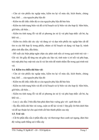- Căn cứ vào phiếu tác ngiệp màu, kiểm tra lại về màu sắc, kích thước, chủng
loại, khổ … của nguyên phụ liệu đó
- Kiểm tra để chắc chắn độ co của nguyên phụ liệu đã bảo hòa
- Kiểm tra tình trạng biên vải để có kế hoạch xử lý biên vải cho hợp lý: bấm biên,
giữ biên, cắt biên…
- Kiểm tra tình trạng lỗi vải để có phương án xử lý vải phù hợp nhất: cắt bỏ, hạ
khổ vải…
- Kiểm tra chiều dài các cây vải đang có và dựa trên phiếu tác ngiệp bàn cắt để
tìm ra các bất hợp lý trong phiếu, nhàm có kế hoạch xử dụng vải hợp lý, tránh
phát sinh đầu tấm, đầu khúc.
- Đề xuất các biện pháp ngăn chặn các phát sinh nếu có trong quá trình trải vải- -
Cắt vải: lót giấy để tăng ma sát giữa các lớp vải, tính toán vị trí nối vải phù hợp,
trải mặt phải hay mặt trái của lá vải lên trên để tránh nhầm lẫn trong quá trình trải
vải.
1.4. Kiểm tra chiều dài bàn vải:
- Căn cứ vào phiếu tác ngiệp màu, kiểm tra lại về màu sắc, kích thước, chủng
loại, khổ … của nguyên phụ liệu đó
- Kiểm tra để chắc chắn độ co của nguyên phụ liệu đã bảo hòa
- Kiểm tra tình trạng biên vải để có kế hoạch xử lý biên vải cho hợp lý: bấm biên,
giữ biên, cắt biên…
- Kiểm tra tình trạng lỗi vải để có phương án xử lý vải phù hợp nhất: cắt bỏ, hạ
khổ vải…
- Lưu ý: các dấu 2 bên đầu bàn phải đảm bảo vuông góc với cạnh bàn cắt
- lấy đấu chiều dài bàn vải xong, cuộn sơ đồ lại và trải 1 lớp giấy lót bên dưới bàn
vải để tạo thuận lợi cho quá trình cắt bàn thành phẩm sau này
1.5. Trải vải:
- Cắt bỏ phần đầu xấu ở phần đầu cây vải thawengr theo canh sợi ngang, đảm bảo
độ vuông cạnh thẳng sợi ở đầu cây
TTH. Tr ng TC Ngh KT – CN – TCN Ngh Anườ ề ệ Trang 5
 