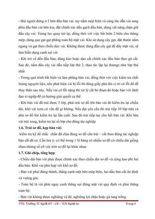 - Hai người đứng ở 2 bên đầu bàn vải, tay nắm mép biên và cùng lúc dẫn vải sang
phía đầu bàn vải bên kia, đặt chính xác dấu gạch đầu bàn, dùng vật nặng chặn giữ
đầu cây vải. Trong luc quay trở lại, đồng thời với việc bắt biên 2 biên cho thẳng
mép, dùng que gạt gạt phẳng toàn bộ mặt vải. Khi sử dụng cây gạt, đặt thước nằm
ngang và gạt theo chiều dọc vải. Không được dùng đầu cây gạt để đẩy mặt vải, sẽ
làm biến dạng canh sợi vải
- Khi trở về đến đầu bàn, dùng kéo hoặc dao cắt chính xác đầu bàn theo gờ cắt.
Sau đó, nắm đầu cây vải dẫn tiếp lớp thứ 2, thao tác lập lại đunngs như lớp thứ
nhất
- Trong quá trình bắt biên và làm phẳng bàn vải, đồng thời với việc kiểm tra chất
lượng nguyên liệu, nếu phát hiện vải bị lỗi thì dùng giấy phủ lên vị trí có lỗi để dễ
thay thân sau này. Nếu vải có lỗi nặng thì xử lý cắt bỏ đoạn đó hoặc báo với lãnh
đạo xí ngiệp để có hường giải quyết cụ thể
- Khi bàn vải đã trải được 5 lớp, phải trải sơ đồ lên bàn vải đẻ kiểm tra lại chiều
dài, khổ vải xem có vấn đề gì không. Nếu đạt yêu cầu thì trải tiếp 10 lớp nữa và
phủ sơ đồ lên kiểm tra lại lần cuối. Sau đó trải tiếp tục cho hết bàn vải. Khi bàn
vải trải xong, kiểm tra lại số lớp cho đúng tác nghiệp
1.6. Trải sơ đồ, kẹp bàn vải:
kiểm tra kỹ để chắc chắn đã chịn đúng sơ đồ cần trải – cắt theo đúng tác nghiệp
bàn cắt đã có. Cần lưu ý: có thể trong 1 lô hàng có nhiều sơ đồ có chiều dài giống
nhau nhưng số cỡ vóc trên sơ đồ lại khác nhau
1.7. Ghi chép, tổng hợp:
- Chiều dài bàn vải phải được chính xác theo chiều dài sơ đồ và cộng hao phí hai
đầu bàn. Khổ vải phù hợp với khổ sơ đồ.
- Bàn vải phải đứng thành, thẳng cạnh một bên mép biên, hai đầu bàn cắt ổn định
và vuông góc.
- Toàn bộ lá vải phải ngay canh thẳng sợi đúng mặt vải quy định và phải thẳng
toàn bộ.
- Bàn vải không được nghiêng vệ đê, nghiêng lợi chậu hoặc gù tang trống.
TTH. Tr ng TC Ngh KT – CN – TCN Ngh Anườ ề ệ Trang 6
 