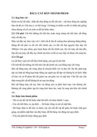 BÀI 2: CẮT BÁN THÀNH PHẨM
2.1. Kẹp bàn vải: :
Kiểm tra kỹ để chắc chắn đã chịn đúng sơ đồ cần trải – cắt theo đúng tác nghiệp
bàn cắt đã có. Cần lưu ý: có thể trong 1 lô hàng có nhiều sơ đồ có chiều dài giống
nhau nhưng số cỡ vóc trên sơ đồ lại khác nhau
2.2. Cắt phá: Cắt thô những chi tiết lớn, hoặc từng mảng chi tiết nhỏ, cắt bằng
máy cắt đẩy tay
Máy cát đẩy tay làm việc với 1 lưỡi cắt đi lên đi xuống theo phương thẳng đứng.
Dùng để cắt phá và cắt chi tiết chính xác, có thể cắt lớp nguyên liệu dày tới
300mm. Các góc nhọn, góc lượn được cắt rất chính xác. So với máy cắt dao đĩa,
lớp cắt của máy cắt đẩy tay chính xác hơn và tất cả cacs lớp vải được cắt cùng lúc
2.3. Cắt gọt:
Là cắt theo vạch chi tiết theo hình dạng ,còn gọi là căt tinh.
Cắt tinh để cắt những chi tiết nhỏ cần độ chính xác cao bằng máy cắt vòng
Khi cắt bằng máy cắt vòng, phải di chuyển khối vải và dao cắt. Do đó, phải kẹp
tập vải chặt lại bằng kẹp hoặc bằng các ngón tay để tập vải không bị xô lệch. Một
số bàn vải có lỗ phun khí để giảm ma sát giữa vải và mặt bàn. Cần hết sức cẩn
thận trong khi cắt để không bị tai nạn lao động
Khi cắt bằng máy cắt tay, bàn vải đứng yên, ta phải lách máy vào đường cắt.
Đường cắt càng phức tạp thì càng khó thao tác, máy bị rung nên khó cắt chính
xác.
2.4. Buộc bán thành phẩm:
- Tất cả các đồ vặt bó buộc chặt liên kết với nhau thành 1 cụm.
- Các chi tiết thêu, in, ép dính … bó buộc riêng và cài số mặt bàn.
- Bó buộc thân to để trên và dưới, các chi tiết đồ vặt để giữa, bó buộc chặt gọn
gàng, cài phiếu mặt bàn vào dây buộc, để bó hàng vào đúng nơi quy định.
- Yêu cầu phải bó buộc đúng quy định
TTH. Tr ng TC Ngh KT – CN – TCN Ngh Anườ ề ệ Trang 7
 
