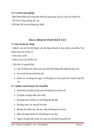 3.4. Vệ sinh công nghiệp:
- Bán thành phẩm cắt xong phải đảm bảo gọn gàng sạch sẽ, mép cắt chính xác
- Số viết rõ ràng, không tẩy xóa
- Bó buộc, để vào nơi đúng quy định,
BÀI 4. HOẠCH TOÁN BÀN CẮT
4.1. Đọc tài liệu kỹ thuật:
- Nghiên cứu tài liệu kỹ thuật xem mã hàng foomf có bao nhiêu sản phẩm, bao
nhiêu màu, bao nhiêu cỡ
- Gồm mấy sơ đồ
- Nắm ro các yêu cầu khi cắt
- Yêu cầu về nguyên liệu:
• Lấy vải đúng mã, đúng màu quy định trên bảng mẫu nghuyên phụ liệu
• Tở vải đủ 24 giờ trước khi trải.
• Kiểm tra và thông báo ngay với bộ phận có liên quan khi có phát hiện lỗi
vải
4.2. Nghiên cứu kế hoạch cắt sản phẩm
• Trước khi cắt kiểm tra lại toàn bộ thông tin của bàn cắt
• Cắt phải sử dụng mẫu của sơ đồ
• Sử dụng máy cắt đẩy tay lưỡi thẳng để cắt phá
• Sử dụng máy cắt vòng để cắt tinh
• Đường cắt chính xác, sắc nét, mép cắt không bị xơ tước
• Mép cắt đứng thành, chi tiết không bị lẹm hụt
• Người cắt phải nắm được các thao tác cần thiết trong khi cắt
TTH. Tr ng TC Ngh KT – CN – TCN Ngh Anườ ề ệ Trang 9
 