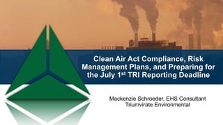 Clean Air Act Compliance, Risk
Management Plans, and Preparing for
the July 1st TRI Reporting Deadline
Mackenzie Schroeder, EHS Consultant
Triumvirate Environmental
 