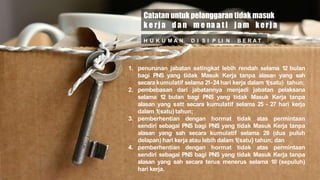 H U K U M A N D I S I P LI N B E R A T .
Catatan untuk pelanggaran tidak masuk
k e rja d a n m e na a t i ja m kerja
1. penurunan jabatan setingkat lebih rendah selama 12 bulan
bagi PNS yang tidak Masuk Kerja tanpa alasan yang sah
secara kumulatif selama 21-24 hari kerja dalam 1(satu) tahun;
2. pembebasan dari jabatannya menjadi jabatan pelaksana
selama 12 bulan bagi PNS yang tidak Masuk Kerja tanpa
alasan yang satt secara kumulatif selama 25 - 27 hari kerja
dalam 1(satu) tahun;
3. pemberhentian dengan hormat tidak atas permintaan
sendiri sebagai PNS bagi PNS yang tidak Masuk Kerja tanpa
alasan yang sah secara kumulatif selama 28 (dua puluh
delapan) hari kerja atau lebih dalam 1(satu} tahun; dan
4. pemberhentian dengan hormat tidak atas permintaan
sendiri sebagai PNS bagi PNS yang tidak Masuk Kerja tanpa
alasan yang sah secara terus menerus selama 10 (sepuluh)
hari kerja.
 