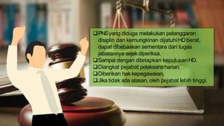 PNSyang diduga melakukan pelanggaran
disiplin dan kemungkinan dijatuhiHDberat,
dapat dibebaskan sementara dari tugas
jabatannya sejakdiperiksa.
Sampai dengan ditetapkan keputusanHD.
Diangkat pejabat pelaksanaharian.
Diberikan hakkepegawaian.
Jika tidak ada atasan, oleh pejabat lebih tinggi.
 