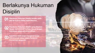 Berlakunya Hukuman
Disiplin
KeputusanHukuman Disiplinberlaku pada
hari ke-15(lima belas) sejakditerima.
01
Keputusan Hukuman Disiplin yang diajukan
Upaya Administratif berlaku sesuai dengan
keputusan upayaadministratifnya
02
Ketentuan lebih lanjut mengenaiUpaya
Administratif diatur dalam Peraturan
Pemerintah tersendiri
03
 