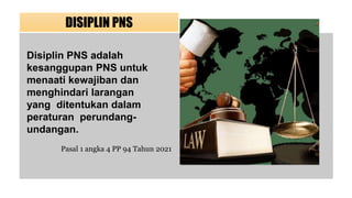 DISIPLIN PNS
Disiplin PNS adalah
kesanggupan PNS untuk
menaati kewajiban dan
menghindari larangan
yang ditentukan dalam
peraturan perundang-
undangan.
Pasal 1 angka 4 PP 94 Tahun 2021
 