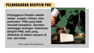 PELANGGARAN DISIPLIN PNS
Pelanggaran Disiplin adalah
setiap ucapan, tulisan, atau
perbuatan PNS yang tidak
menaati kewajiban dan/atau
melanggar larangan ketentuan
Disiplin PNS, baik yang
dilakukan di dalam maupun di
luar jam kerja.
Pasal1angka 6PP94Tahun2021
 