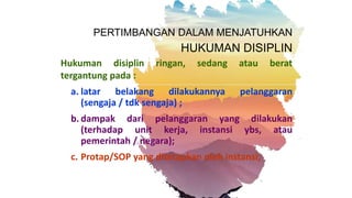 PERTIMBANGAN DALAM MENJATUHKAN
HUKUMAN DISIPLIN
Hukuman disiplin ringan, sedang atau berat
tergantung pada :
a. latar belakang dilakukannya pelanggaran
(sengaja / tdk sengaja) ;
b. dampak dari pelanggaran yang dilakukan
(terhadap unit kerja, instansi ybs, atau
pemerintah / negara);
c. Protap/SOP yang ditetapkan oleh instansi;
 