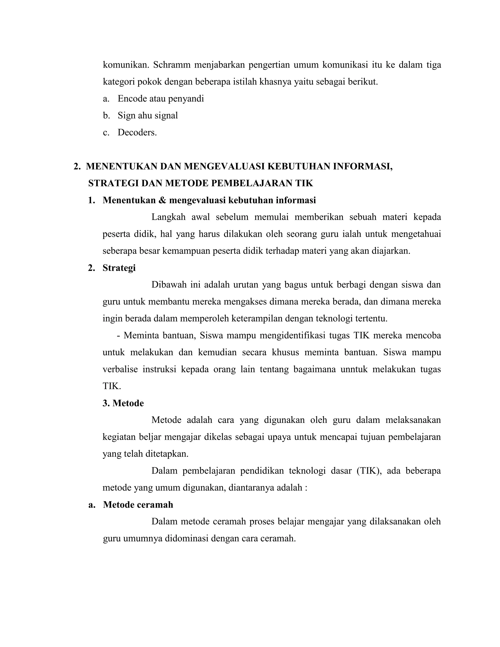 komunikan. Schramm menjabarkan pengertian umum komunikasi itu ke dalam tiga
kategori pokok dengan beberapa istilah khasnya yaitu sebagai berikut.
a. Encode atau penyandi
b. Sign ahu signal
c. Decoders.

2. MENENTUKAN DAN MENGEVALUASI KEBUTUHAN INFORMASI,
STRATEGI DAN METODE PEMBELAJARAN TIK
1. Menentukan & mengevaluasi kebutuhan informasi
Langkah awal sebelum memulai memberikan sebuah materi kepada
peserta didik, hal yang harus dilakukan oleh seorang guru ialah untuk mengetahuai
seberapa besar kemampuan peserta didik terhadap materi yang akan diajarkan.
2. Strategi
Dibawah ini adalah urutan yang bagus untuk berbagi dengan siswa dan
guru untuk membantu mereka mengakses dimana mereka berada, dan dimana mereka
ingin berada dalam memperoleh keterampilan dengan teknologi tertentu.
- Meminta bantuan, Siswa mampu mengidentifikasi tugas TIK mereka mencoba
untuk melakukan dan kemudian secara khusus meminta bantuan. Siswa mampu
verbalise instruksi kepada orang lain tentang bagaimana unntuk melakukan tugas
TIK.
3. Metode
Metode adalah cara yang digunakan oleh guru dalam melaksanakan
kegiatan beljar mengajar dikelas sebagai upaya untuk mencapai tujuan pembelajaran
yang telah ditetapkan.
Dalam pembelajaran pendidikan teknologi dasar (TIK), ada beberapa
metode yang umum digunakan, diantaranya adalah :
a. Metode ceramah
Dalam metode ceramah proses belajar mengajar yang dilaksanakan oleh
guru umumnya didominasi dengan cara ceramah.

 