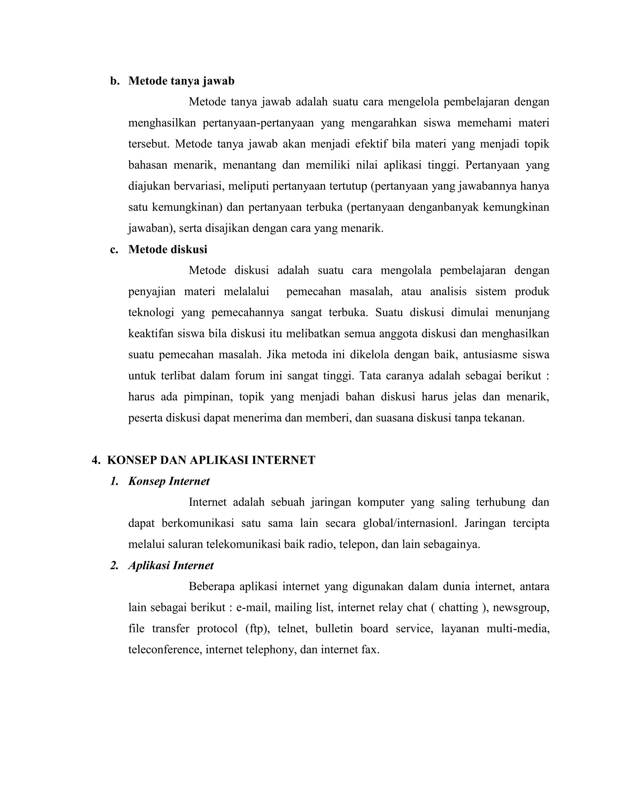 b. Metode tanya jawab
Metode tanya jawab adalah suatu cara mengelola pembelajaran dengan
menghasilkan pertanyaan-pertanyaan yang mengarahkan siswa memehami materi
tersebut. Metode tanya jawab akan menjadi efektif bila materi yang menjadi topik
bahasan menarik, menantang dan memiliki nilai aplikasi tinggi. Pertanyaan yang
diajukan bervariasi, meliputi pertanyaan tertutup (pertanyaan yang jawabannya hanya
satu kemungkinan) dan pertanyaan terbuka (pertanyaan denganbanyak kemungkinan
jawaban), serta disajikan dengan cara yang menarik.
c. Metode diskusi
Metode diskusi adalah suatu cara mengolala pembelajaran dengan
penyajian materi melalalui

pemecahan masalah, atau analisis sistem produk

teknologi yang pemecahannya sangat terbuka. Suatu diskusi dimulai menunjang
keaktifan siswa bila diskusi itu melibatkan semua anggota diskusi dan menghasilkan
suatu pemecahan masalah. Jika metoda ini dikelola dengan baik, antusiasme siswa
untuk terlibat dalam forum ini sangat tinggi. Tata caranya adalah sebagai berikut :
harus ada pimpinan, topik yang menjadi bahan diskusi harus jelas dan menarik,
peserta diskusi dapat menerima dan memberi, dan suasana diskusi tanpa tekanan.

4. KONSEP DAN APLIKASI INTERNET
1. Konsep Internet
Internet adalah sebuah jaringan komputer yang saling terhubung dan
dapat berkomunikasi satu sama lain secara global/internasionl. Jaringan tercipta
melalui saluran telekomunikasi baik radio, telepon, dan lain sebagainya.
2. Aplikasi Internet
Beberapa aplikasi internet yang digunakan dalam dunia internet, antara
lain sebagai berikut : e-mail, mailing list, internet relay chat ( chatting ), newsgroup,
file transfer protocol (ftp), telnet, bulletin board service, layanan multi-media,
teleconference, internet telephony, dan internet fax.

 