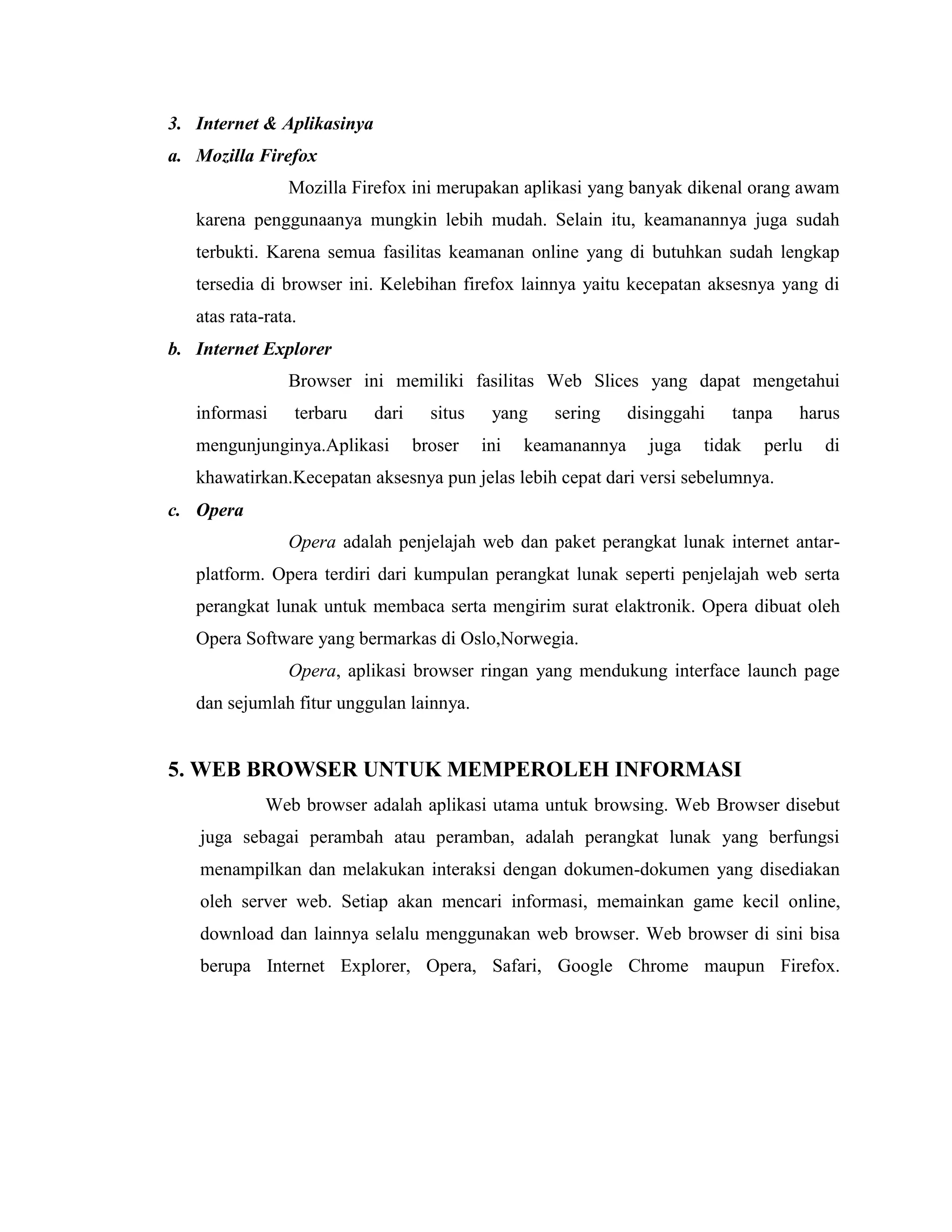 3. Internet & Aplikasinya
a. Mozilla Firefox
Mozilla Firefox ini merupakan aplikasi yang banyak dikenal orang awam
karena penggunaanya mungkin lebih mudah. Selain itu, keamanannya juga sudah
terbukti. Karena semua fasilitas keamanan online yang di butuhkan sudah lengkap
tersedia di browser ini. Kelebihan firefox lainnya yaitu kecepatan aksesnya yang di
atas rata-rata.
b. Internet Explorer
Browser ini memiliki fasilitas Web Slices yang dapat mengetahui
informasi

terbaru

dari

mengunjunginya.Aplikasi

situs
broser

yang
ini

sering

disinggahi

keamanannya

juga

tanpa

tidak

harus

perlu

di

khawatirkan.Kecepatan aksesnya pun jelas lebih cepat dari versi sebelumnya.
c. Opera
Opera adalah penjelajah web dan paket perangkat lunak internet antarplatform. Opera terdiri dari kumpulan perangkat lunak seperti penjelajah web serta
perangkat lunak untuk membaca serta mengirim surat elaktronik. Opera dibuat oleh
Opera Software yang bermarkas di Oslo,Norwegia.
Opera, aplikasi browser ringan yang mendukung interface launch page
dan sejumlah fitur unggulan lainnya.

5. WEB BROWSER UNTUK MEMPEROLEH INFORMASI
Web browser adalah aplikasi utama untuk browsing. Web Browser disebut
juga sebagai perambah atau peramban, adalah perangkat lunak yang berfungsi
menampilkan dan melakukan interaksi dengan dokumen-dokumen yang disediakan
oleh server web. Setiap akan mencari informasi, memainkan game kecil online,
download dan lainnya selalu menggunakan web browser. Web browser di sini bisa
berupa Internet Explorer, Opera, Safari, Google Chrome maupun Firefox.

 