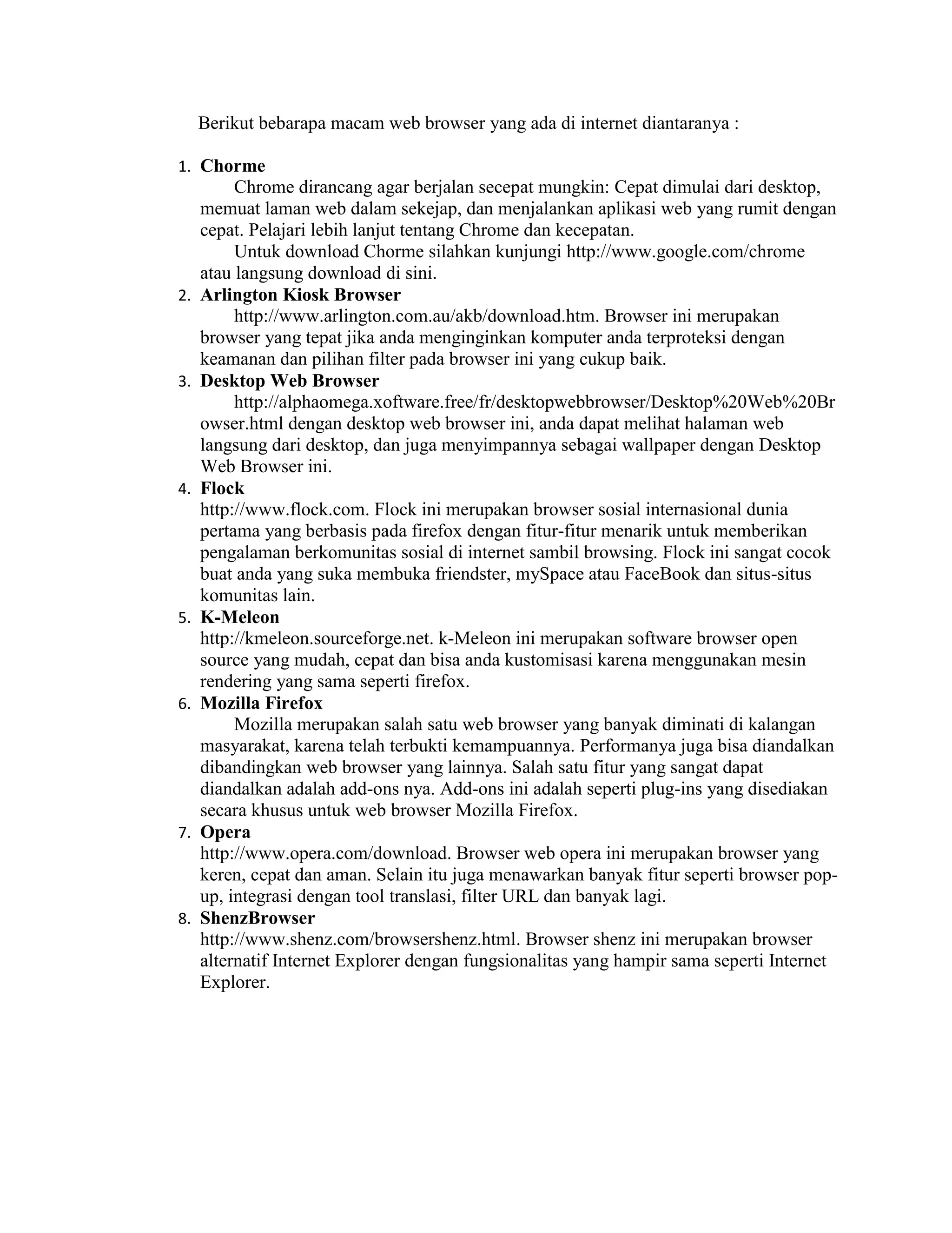 Berikut bebarapa macam web browser yang ada di internet diantaranya :
1. Chorme

2.

3.

4.

5.

6.

7.

8.

Chrome dirancang agar berjalan secepat mungkin: Cepat dimulai dari desktop,
memuat laman web dalam sekejap, dan menjalankan aplikasi web yang rumit dengan
cepat. Pelajari lebih lanjut tentang Chrome dan kecepatan.
Untuk download Chorme silahkan kunjungi http://www.google.com/chrome
atau langsung download di sini.
Arlington Kiosk Browser
http://www.arlington.com.au/akb/download.htm. Browser ini merupakan
browser yang tepat jika anda menginginkan komputer anda terproteksi dengan
keamanan dan pilihan filter pada browser ini yang cukup baik.
Desktop Web Browser
http://alphaomega.xoftware.free/fr/desktopwebbrowser/Desktop%20Web%20Br
owser.html dengan desktop web browser ini, anda dapat melihat halaman web
langsung dari desktop, dan juga menyimpannya sebagai wallpaper dengan Desktop
Web Browser ini.
Flock
http://www.flock.com. Flock ini merupakan browser sosial internasional dunia
pertama yang berbasis pada firefox dengan fitur-fitur menarik untuk memberikan
pengalaman berkomunitas sosial di internet sambil browsing. Flock ini sangat cocok
buat anda yang suka membuka friendster, mySpace atau FaceBook dan situs-situs
komunitas lain.
K-Meleon
http://kmeleon.sourceforge.net. k-Meleon ini merupakan software browser open
source yang mudah, cepat dan bisa anda kustomisasi karena menggunakan mesin
rendering yang sama seperti firefox.
Mozilla Firefox
Mozilla merupakan salah satu web browser yang banyak diminati di kalangan
masyarakat, karena telah terbukti kemampuannya. Performanya juga bisa diandalkan
dibandingkan web browser yang lainnya. Salah satu fitur yang sangat dapat
diandalkan adalah add-ons nya. Add-ons ini adalah seperti plug-ins yang disediakan
secara khusus untuk web browser Mozilla Firefox.
Opera
http://www.opera.com/download. Browser web opera ini merupakan browser yang
keren, cepat dan aman. Selain itu juga menawarkan banyak fitur seperti browser popup, integrasi dengan tool translasi, filter URL dan banyak lagi.
ShenzBrowser
http://www.shenz.com/browsershenz.html. Browser shenz ini merupakan browser
alternatif Internet Explorer dengan fungsionalitas yang hampir sama seperti Internet
Explorer.

 