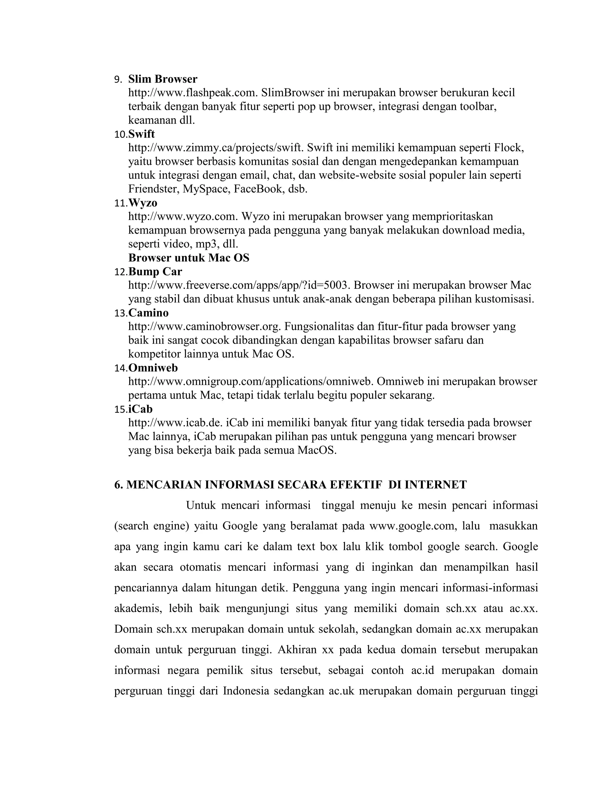 9. Slim Browser

http://www.flashpeak.com. SlimBrowser ini merupakan browser berukuran kecil
terbaik dengan banyak fitur seperti pop up browser, integrasi dengan toolbar,
keamanan dll.
10.Swift
http://www.zimmy.ca/projects/swift. Swift ini memiliki kemampuan seperti Flock,
yaitu browser berbasis komunitas sosial dan dengan mengedepankan kemampuan
untuk integrasi dengan email, chat, dan website-website sosial populer lain seperti
Friendster, MySpace, FaceBook, dsb.
11.Wyzo
http://www.wyzo.com. Wyzo ini merupakan browser yang memprioritaskan
kemampuan browsernya pada pengguna yang banyak melakukan download media,
seperti video, mp3, dll.
Browser untuk Mac OS
12.Bump Car
http://www.freeverse.com/apps/app/?id=5003. Browser ini merupakan browser Mac
yang stabil dan dibuat khusus untuk anak-anak dengan beberapa pilihan kustomisasi.
13.Camino
http://www.caminobrowser.org. Fungsionalitas dan fitur-fitur pada browser yang
baik ini sangat cocok dibandingkan dengan kapabilitas browser safaru dan
kompetitor lainnya untuk Mac OS.
14.Omniweb
http://www.omnigroup.com/applications/omniweb. Omniweb ini merupakan browser
pertama untuk Mac, tetapi tidak terlalu begitu populer sekarang.
15.iCab
http://www.icab.de. iCab ini memiliki banyak fitur yang tidak tersedia pada browser
Mac lainnya, iCab merupakan pilihan pas untuk pengguna yang mencari browser
yang bisa bekerja baik pada semua MacOS.
6. MENCARIAN INFORMASI SECARA EFEKTIF DI INTERNET
Untuk mencari informasi tinggal menuju ke mesin pencari informasi
(search engine) yaitu Google yang beralamat pada www.google.com, lalu masukkan
apa yang ingin kamu cari ke dalam text box lalu klik tombol google search. Google
akan secara otomatis mencari informasi yang di inginkan dan menampilkan hasil
pencariannya dalam hitungan detik. Pengguna yang ingin mencari informasi-informasi
akademis, lebih baik mengunjungi situs yang memiliki domain sch.xx atau ac.xx.
Domain sch.xx merupakan domain untuk sekolah, sedangkan domain ac.xx merupakan
domain untuk perguruan tinggi. Akhiran xx pada kedua domain tersebut merupakan
informasi negara pemilik situs tersebut, sebagai contoh ac.id merupakan domain
perguruan tinggi dari Indonesia sedangkan ac.uk merupakan domain perguruan tinggi

 