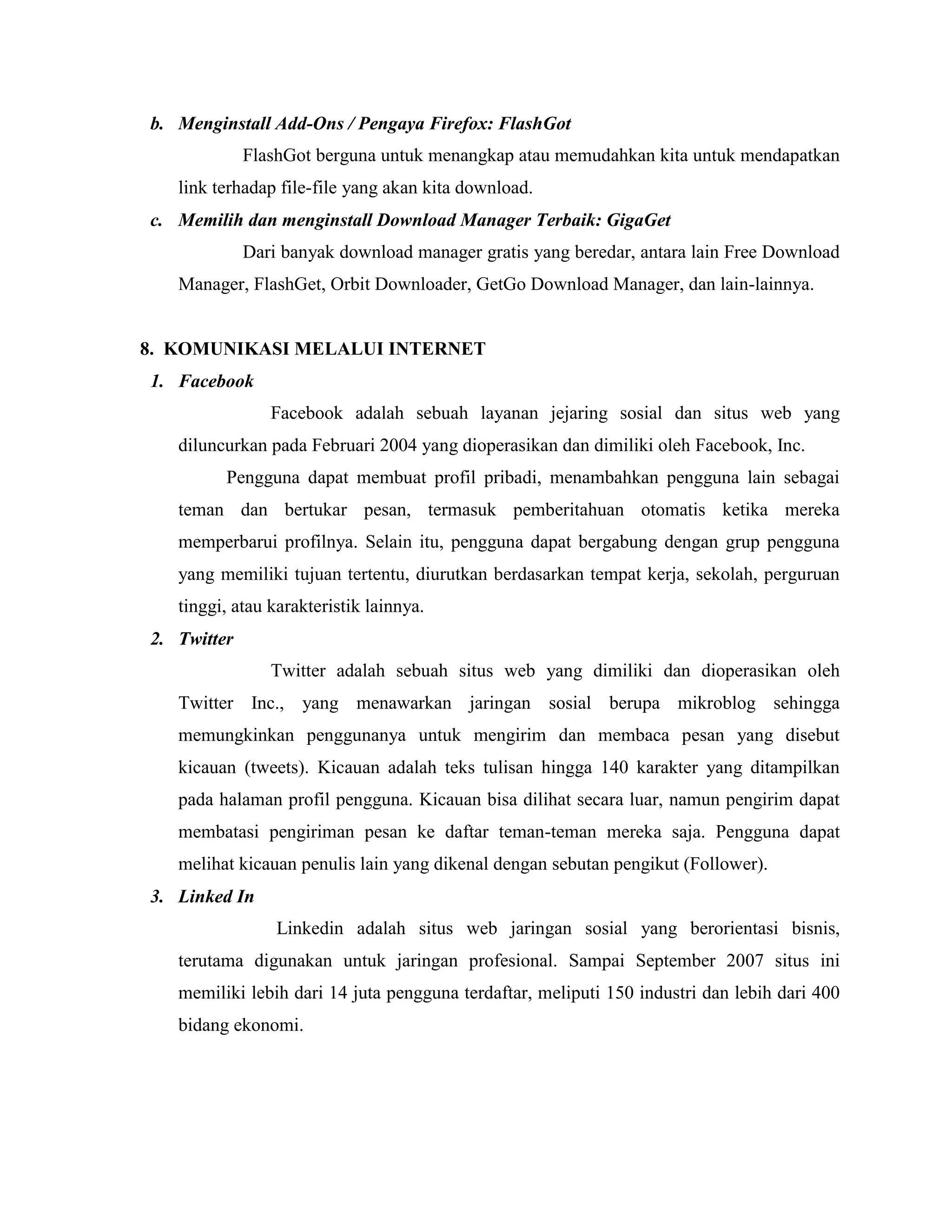 b. Menginstall Add-Ons / Pengaya Firefox: FlashGot
FlashGot berguna untuk menangkap atau memudahkan kita untuk mendapatkan
link terhadap file-file yang akan kita download.
c. Memilih dan menginstall Download Manager Terbaik: GigaGet
Dari banyak download manager gratis yang beredar, antara lain Free Download
Manager, FlashGet, Orbit Downloader, GetGo Download Manager, dan lain-lainnya.

8. KOMUNIKASI MELALUI INTERNET
1. Facebook
Facebook adalah sebuah layanan jejaring sosial dan situs web yang
diluncurkan pada Februari 2004 yang dioperasikan dan dimiliki oleh Facebook, Inc.
Pengguna dapat membuat profil pribadi, menambahkan pengguna lain sebagai
teman dan bertukar pesan, termasuk pemberitahuan otomatis ketika mereka
memperbarui profilnya. Selain itu, pengguna dapat bergabung dengan grup pengguna
yang memiliki tujuan tertentu, diurutkan berdasarkan tempat kerja, sekolah, perguruan
tinggi, atau karakteristik lainnya.
2. Twitter
Twitter adalah sebuah situs web yang dimiliki dan dioperasikan oleh
Twitter Inc., yang menawarkan jaringan sosial berupa mikroblog sehingga
memungkinkan penggunanya untuk mengirim dan membaca pesan yang disebut
kicauan (tweets). Kicauan adalah teks tulisan hingga 140 karakter yang ditampilkan
pada halaman profil pengguna. Kicauan bisa dilihat secara luar, namun pengirim dapat
membatasi pengiriman pesan ke daftar teman-teman mereka saja. Pengguna dapat
melihat kicauan penulis lain yang dikenal dengan sebutan pengikut (Follower).
3. Linked In
Linkedin adalah situs web jaringan sosial yang berorientasi bisnis,
terutama digunakan untuk jaringan profesional. Sampai September 2007 situs ini
memiliki lebih dari 14 juta pengguna terdaftar, meliputi 150 industri dan lebih dari 400
bidang ekonomi.

 