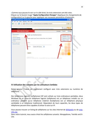 10


 Comme vous pouvez le voir sur le côté droit, les trois extensions ont été crées.
Cliquez sur le bouton rouge "Apply Configuration Changes" (Appliquez les changements de
configuration) sur la gauche pour appliquer vos nouveaux paramètres d'extension.




IV Utilisation des comptes par les utilisateurs lambdas

Notre serveur Trixbox est maintenant configuré avec trois extensions ou numéros de
téléphone.

Des téléphones logiciels (softphones) SIP sont utilisés sur trois ordinateurs portables, deux
Windows et un Linux.Un téléphone logiciel (softphone) est un téléphone installé sur un
ordinateur pendant qu'un téléphone matériel (hardphone) est un téléphone physique
semblable à un téléphone traditionnel. Dépendant de leurs capacités, les deux types de
téléphones peuvent être capables d'utiliser la voix-sur-IP.

Vous pouvez trouver un listing de softphones sur les sites Internet de Wikipedia ou de voip-
info.org.
Dans notre tutorial, nous avons choisi les softphones suivants: Wengophone, Twinkle and X-
Lite.
 