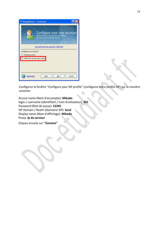12




Configurez la fenêtre "Configure your SIP profile" (configurez votre profile SIP) sur la manière
suivante:

Accout name (Nom d'accompte): Mikado
login / username (Identifiant / nom d'utilisateur): 201
Password (Mot de passe): 12345
SIP Domain / Realm (Domaine SIP): local
Display name (Nom d'affichage): Mikado
Proxy: ip du serveur
Cliquez ensuite sur "Connect"
 