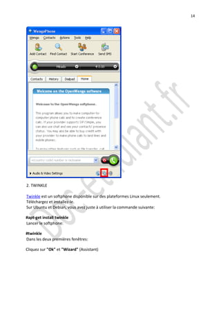 14




2. TWINKLE

Twinkle est un softphone disponible sur des plateformes Linux seulement.
Téléchargez et installez-le.
Sur Ubuntu et Debian, vous avez juste à utiliser la commande suivante:

#apt-get install twinkle
Lancer le softphone:

#twinkle
Dans les deux premières fenêtres:

Cliquez sur "Ok" et "Wizard" (Assistant)
 