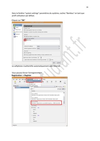 16


Dans la fenêtre "system settings" paramètres du système, cochez "Bambou" en tant que
profil utilisateur par défaut.

Cliquez sur "Ok"




Le softphone s'authentifie automatiquement avec Asterisk.


Vous pouvez forcer l'enregistrement:
Registration -> Register
 