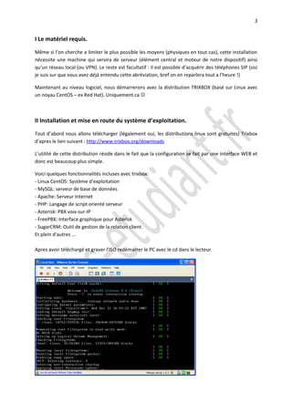 3


I Le matériel requis.

Même si l’on cherche a limiter le plus possible les moyens (physiques en tout cas), cette installation
nécessite une machine qui servira de serveur (élément central et moteur de notre dispositif) ainsi
qu’un réseau local (ou VPN). Le reste est facultatif : il est possible d’acquérir des téléphones SIP (sisi
je suis sur que vous avez déjà entendu cette abréviation, bref on en reparlera tout a l’heure !)

Maintenant au niveau logiciel, nous démarrerons avec la distribution TRIXBOX (basé sur Linux avec
un noyau CentOS – ex Red Hat). Uniquement ca 



II Installation et mise en route du système d’exploitation.

Tout d’abord nous allons télécharger (légalement oui, les distributions linux sont gratuites) Trixbox
d’apres le lien suivant : http://www.trixbox.org/downloads

L’utilité de cette distribution réside dans le fait que la configuration se fait par une interface WEB et
donc est beaucoup plus simple.

Voici quelques fonctionnalités incluses avec trixbox:
- Linux CentOS: Système d'exploitation
- MySQL: serveur de base de données
- Apache: Serveur Internet
- PHP: Langage de script orienté serveur
- Asterisk: PBX voix-sur-IP
- FreePBX: Interface graphique pour Asterisk
- SugarCRM: Outil de gestion de la relation client.
Et plein d'autres ...

Apres avoir téléchargé et graver l’ISO redémarrer le PC avec le cd dans le lecteur.
 