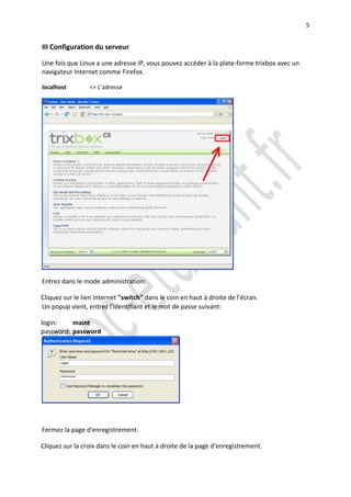 5


III Configuration du serveur

Une fois que Linux a une adresse IP, vous pouvez accéder à la plate-forme trixbox avec un
navigateur Internet comme Firefox.

localhost        <= L’adresse




Entrez dans le mode administration:

Cliquez sur le lien Internet "switch" dans le coin en haut à droite de l'écran.
Un popup vient, entrez l'identifiant et le mot de passe suivant:

login:    maint
password: password




Fermez la page d'enregistrement.

Cliquez sur la croix dans le coin en haut à droite de la page d'enregistrement.
 