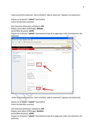 8



Créez la première extension. Dans la fenêtre "add an extension" (ajouter une extension):

Cliquez sur le bouton "submit" (soumettre)
Entrez les données suivantes:

User Extension (Extension utilisateur): 201
Display name (Nom d'affichage): Mikado
secret (Mot de passe): 12345
Cliquez sur le bouton "submit" (soumettre) en bas de la page pour créer une extension. the
extension.




 Créez la seconde extension. Dans la fenêtre "add an extension" (ajouter une extension):

Cliquez sur le bouton "submit" (soumettre)
Entrez les données suivantes:

User Extension (Extension utilisateur): 202
Display name (Nom d'affichage): Bambou
secret (Mot de passe): 12345
Cliquez sur le bouton "submit" (soumettre) en bas de la page pour créer une extension. the
extension.
 