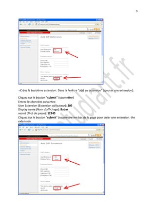 9




 Créez la troisième extension. Dans la fenêtre "add an extension" (ajouter une extension):

Cliquez sur le bouton "submit" (soumettre)
Entrez les données suivantes:
User Extension (Extension utilisateur): 203
Display name (Nom d'affichage): Babar
secret (Mot de passe): 12345
Cliquez sur le bouton "submit" (soumettre) en bas de la page pour créer une extension. the
extension.
 