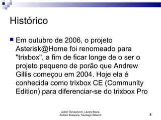 Histórico
 Em outubro de 2006, o projeto
Asterisk@Home foi renomeado para
"trixbox", a fim de ficar longe de o ser o
projeto pequeno de porão que Andrew
Gillis começou em 2004. Hoje ela é
conhecida como trixbox CE (Community
Edition) para diferenciar-se do trixbox Pro
Julián Dunayevich, Lázaro Baca,
Andrés Brassara, Santiago Alberch 2
 