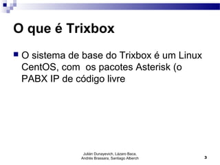 O que é Trixbox
 O sistema de base do Trixbox é um Linux
CentOS, com os pacotes Asterisk (o
PABX IP de código livre
Julián Dunayevich, Lázaro Baca,
Andrés Brassara, Santiago Alberch 3
 