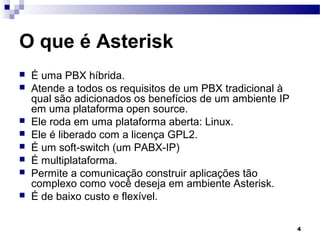 4
O que é Asterisk
 É uma PBX híbrida.
 Atende a todos os requisitos de um PBX tradicional à
qual são adicionados os benefícios de um ambiente IP
em uma plataforma open source.
 Ele roda em uma plataforma aberta: Linux.
 Ele é liberado com a licença GPL2.
 É um soft-switch (um PABX-IP)
 É multiplataforma.
 Permite a comunicação construir aplicações tão
complexo como você deseja em ambiente Asterisk.
 É de baixo custo e flexível.
 