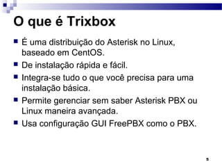 5
O que é Trixbox
 É uma distribuição do Asterisk no Linux,
baseado em CentOS.
 De instalação rápida e fácil.
 Integra-se tudo o que você precisa para uma
instalação básica.
 Permite gerenciar sem saber Asterisk PBX ou
Linux maneira avançada.
 Usa configuração GUI FreePBX como o PBX.
 