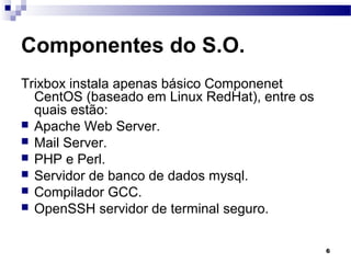 6
Componentes do S.O.
Trixbox instala apenas básico Componenet
CentOS (baseado em Linux RedHat), entre os
quais estão:
 Apache Web Server.
 Mail Server.
 PHP e Perl.
 Servidor de banco de dados mysql.
 Compilador GCC.
 OpenSSH servidor de terminal seguro.
 