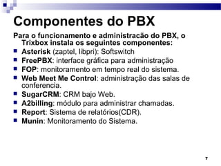 7
Componentes do PBX
Para o funcionamento e administracão do PBX, o
Trixbox instala os seguintes componentes:
 Asterisk (zaptel, libpri): Softswitch
 FreePBX: interface gráfica para administração
 FOP: monitoramento em tempo real do sistema.
 Web Meet Me Control: administração das salas de
conferencia.
 SugarCRM: CRM bajo Web.
 A2billing: módulo para administrar chamadas.
 Report: Sistema de relatórios(CDR).
 Munin: Monitoramento do Sistema.
 