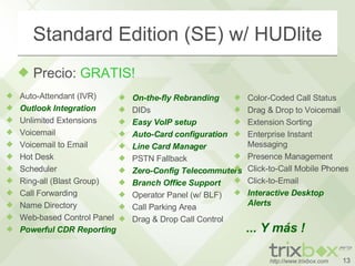 Standard Edition (SE) w/ HUDlite Precio:  GRATIS! Auto-Attendant (IVR) Outlook Integration Unlimited Extensions Voicemail Voicemail to Email Hot Desk Scheduler Ring-all (Blast Group) Call Forwarding Name Directory Web-based Control Panel Powerful CDR Reporting On-the-fly Rebranding DIDs Easy VoIP setup Auto-Card configuration Line Card Manager PSTN Fallback Zero-Config Telecommuters Branch Office Support Operator Panel (w/ BLF) Call Parking Area Drag & Drop Call Control Color-Coded Call Status Drag & Drop to Voicemail Extension Sorting Enterprise Instant Messaging Presence Management Click-to-Call Mobile Phones Click-to-Email Interactive Desktop  Alerts ... Y más ! 
