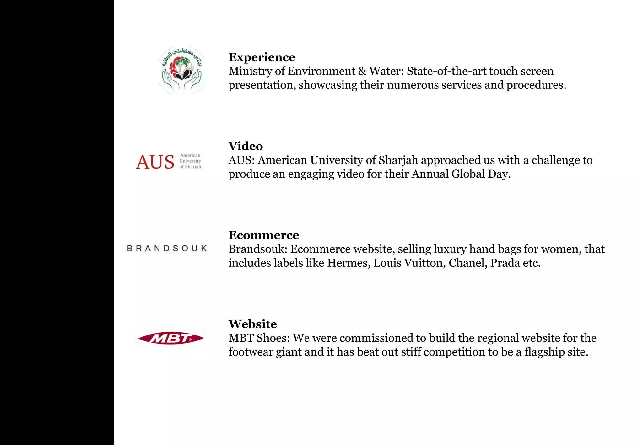 Experience
Ministry of Environment & Water: State-of-the-art touch screen
presentation, showcasing their numerous services and procedures.




Video
AUS: American University of Sharjah approached us with a challenge to
produce an engaging video for their Annual Global Day.




Ecommerce
Brandsouk: Ecommerce website, selling luxury hand bags for women, that
includes labels like Hermes, Louis Vuitton, Chanel, Prada etc.




Website
MBT Shoes: We were commissioned to build the regional website for the
footwear giant and it has beat out stiff competition to be a flagship site.
 