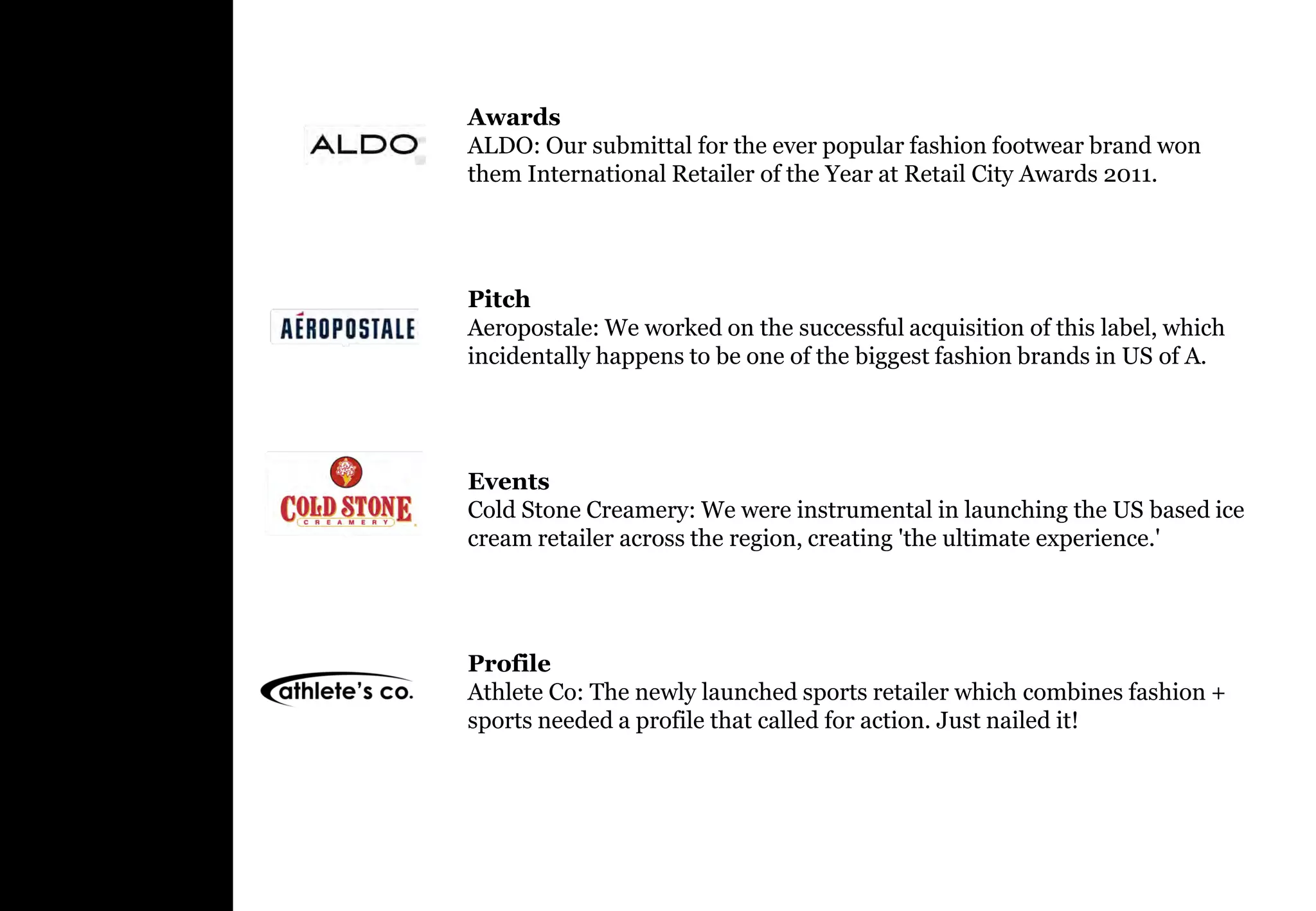 Awards
ALDO: Our submittal for the ever popular fashion footwear brand won
them International Retailer of the Year at Retail City Awards 2011.




Pitch
Aeropostale: We worked on the successful acquisition of this label, which
incidentally happens to be one of the biggest fashion brands in US of A.




Events
Cold Stone Creamery: We were instrumental in launching the US based ice
cream retailer across the region, creating 'the ultimate experience.'




Profile
Athlete Co: The newly launched sports retailer which combines fashion +
sports needed a profile that called for action. Just nailed it!
 