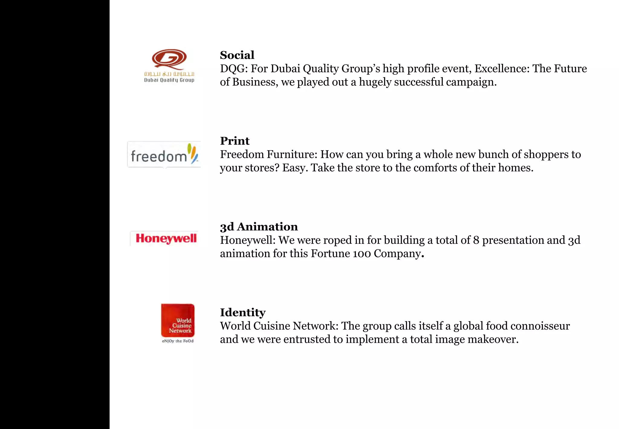 Social
DQG: For Dubai Quality Group’s high profile event, Excellence: The Future
of Business, we played out a hugely successful campaign.




Print
Freedom Furniture: How can you bring a whole new bunch of shoppers to
your stores? Easy. Take the store to the comforts of their homes.




3d Animation
Honeywell: We were roped in for building a total of 8 presentation and 3d
animation for this Fortune 100 Company.




Identity
World Cuisine Network: The group calls itself a global food connoisseur
and we were entrusted to implement a total image makeover.
 