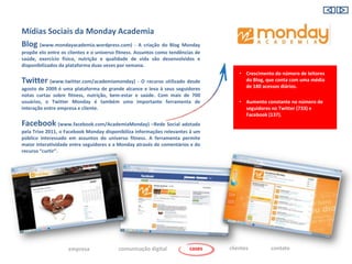 Mídias Sociais da Monday Academia
Blog (www.mondayacademia.wordpress.com) - A criação do Blog Monday
propõe elo entre os clientes e o universo fitness. Assuntos como tendências de
saúde, exercício físico, nutrição e qualidade de vida são desenvolvidos e
disponibilizados da plataforma duas vezes por semana.
                                                                                     • Crescimento do número de leitores
Twitter (www.twitter.com/academiamonday) - O recurso utilizado desde                   do Blog, que conta com uma média
agosto de 2009 é uma plataforma de grande alcance e leva à seus seguidores             de 180 acessos diários.
notas curtas sobre fitness, nutrição, bem-estar e saúde. Com mais de 700
usuários, o Twitter Monday é também uma importante ferramenta de                     • Aumento constante no número de
interação entre empresa e cliente.                                                     seguidores no Twitter (733) e
                                                                                       Facebook (137).
Facebook (www.facebook.com/AcademiaMonday) –Rede Social adotada
pela Trixe 2011, o Facebook Monday disponibiliza informações relevantes à um
público interessado em assuntos do universo fitness. A ferramenta permite
maior interatividade entre seguidores e a Monday através de comentários e do
recurso “curtir”.




                    empresa               comunicação digital            cases   clientes        contato
 