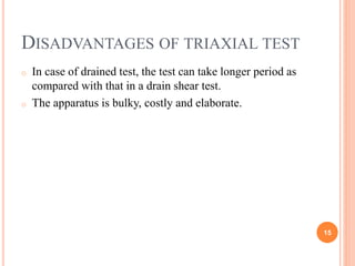 Disadvantages of triaxial test
o In case of drained test, the test can take longer period as
compared with that in a drain shear test.
o The apparatus is bulky, costly and elaborate.
15
 