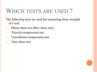 Which tests are used ?
The following tests are used for measuring shear strength of a
soil.
1. Direct shear test (Box shear test)
2. Triaxial compression test.
3. Unconfined compression test.
4. Vane shear test.
3
 