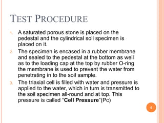 Test Procedure
1. A saturated porous stone is placed on the pedestal and the
cylindrical soil specimen is placed on it.
2. The specimen is encased in a rubber membrane and sealed
to the pedestal at the bottom as well as to the loading cap at
the top by rubber O-ring the membrane is used to prevent
the water from penetrating in to the soil sample.
3. The triaxial cell is filled with water and pressure is applied to
the water, which in turn is transmitted to the soil specimen
all-round and at top. This pressure is called “Cell
Pressure”(Pc)
6
 
