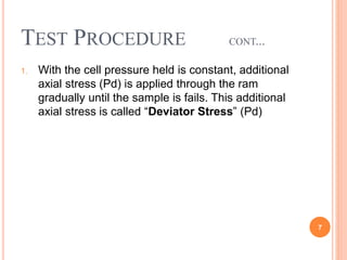 Test Procedure cont...
1. With the cell pressure held is constant, additional axial
stress (Pd) is applied through the ram gradually until the
sample is fails. This additional axial stress is called
“Deviator Stress” (Pd)
7
 