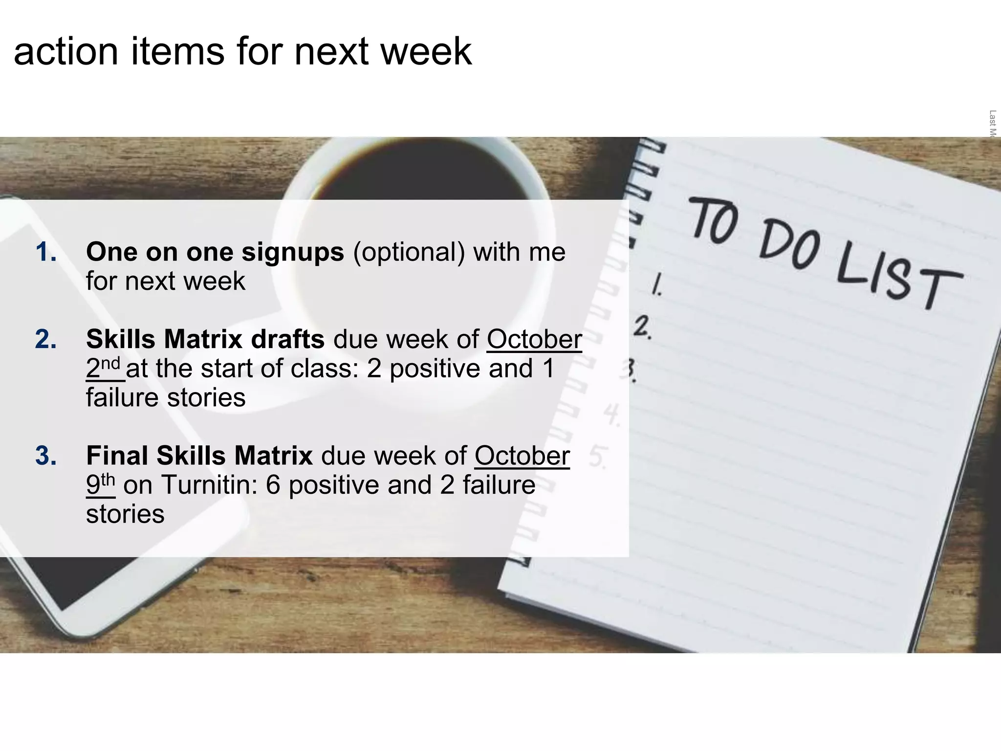 LastModified2017-06-2110:13PMPacificStandardTimePrinted
action items for next week
1. One on one signups (optional) with me
for next week
2. Skills Matrix drafts due week of October
2nd at the start of class: 2 positive and 1
failure stories
3. Final Skills Matrix due week of October
9th on Turnitin: 6 positive and 2 failure
stories
 