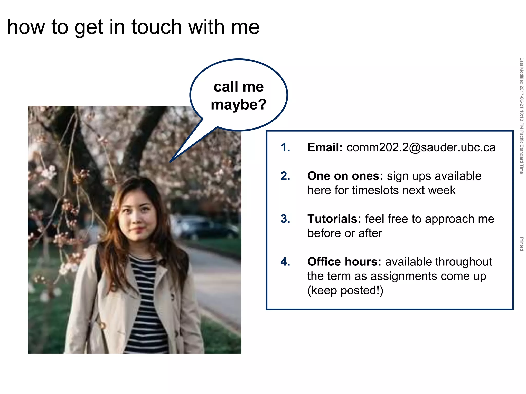 LastModified2017-06-2110:13PMPacificStandardTimePrinted
how to get in touch with me
call me
maybe?
1. Email: comm202.2@sauder.ubc.ca
2. One on ones: sign ups available
here for timeslots next week
3. Tutorials: feel free to approach me
before or after
4. Office hours: available throughout
the term as assignments come up
(keep posted!)
 